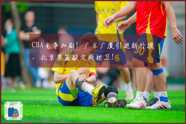 CBA竞争加剧！广东广厦引进新外援，北京男篮敲定新控卫！