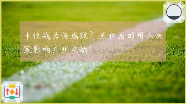 卡位战为何成败？王世龙的用人决策影响广州之战！