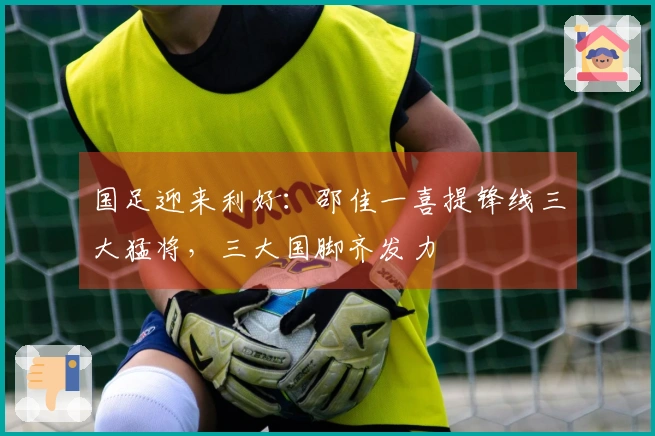 国足迎来利好：邵佳一喜提锋线三大猛将，三大国脚齐发力