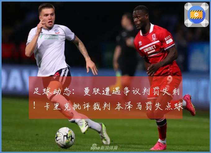 足球动态：曼联遭遇争议判罚失利！卡里克批评裁判 本泽马罚失点球亚冠无缘晋级