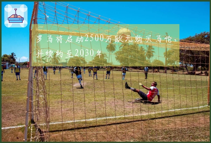 罗马将启动2500万欧元购买马伦，并续约至2030年