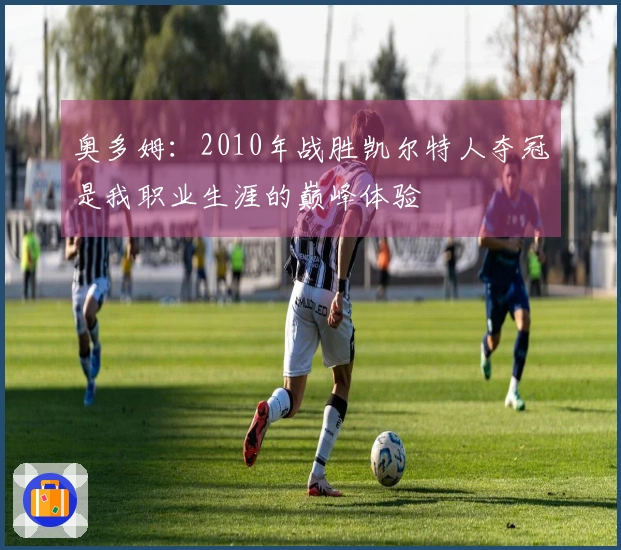 奥多姆：2010年战胜凯尔特人夺冠是我职业生涯的巅峰体验