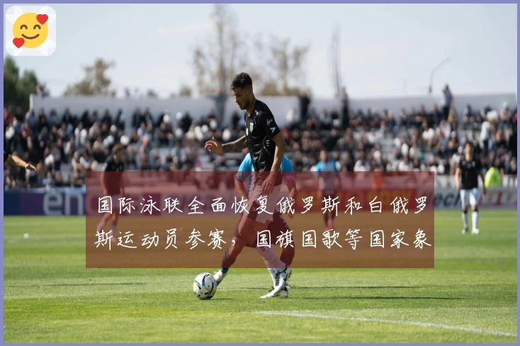 国际泳联全面恢复俄罗斯和白俄罗斯运动员参赛，国旗国歌等国家象征重获许可