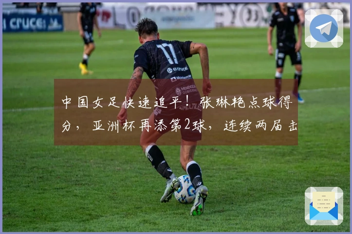 中国女足快速追平！张琳艳点球得分，亚洲杯再添第2球，连续两届击败韩国与澳大利亚