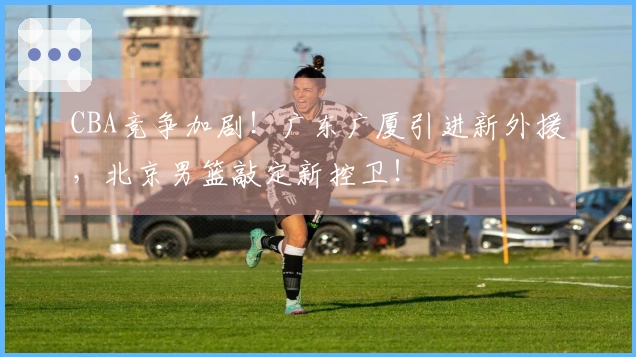 CBA竞争加剧！广东广厦引进新外援，北京男篮敲定新控卫！
