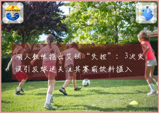 湖人教练指出艾顿“失控”：3次失误引发球迷关注其赛前饮料摄入
