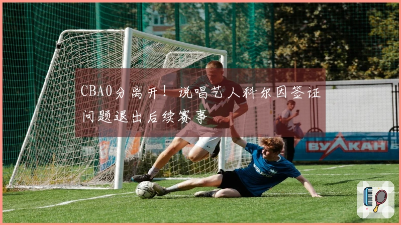 CBA0分离开！说唱艺人科尔因签证问题退出后续赛事