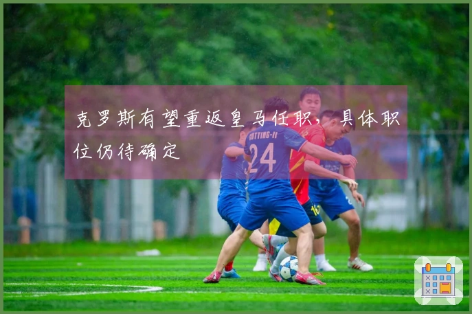 克罗斯有望重返皇马任职，具体职位仍待确定