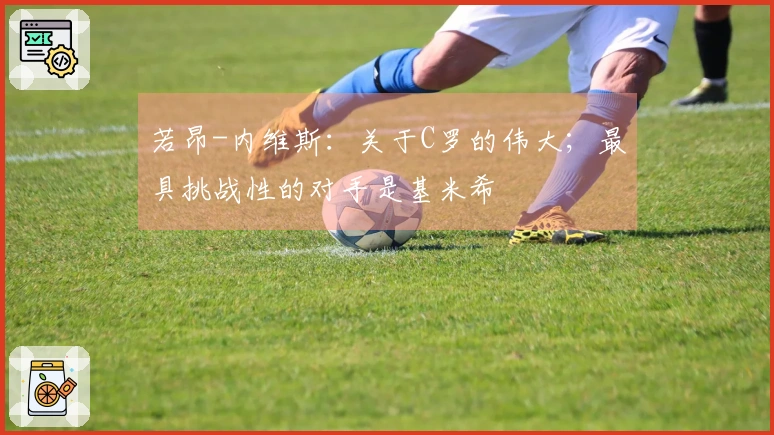 若昂-内维斯：关于C罗的伟大；最具挑战性的对手是基米希