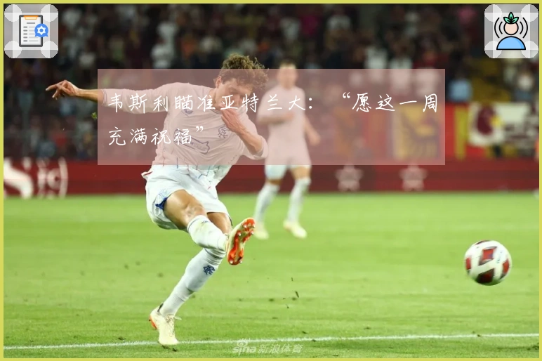 韦斯利瞄准亚特兰大：“愿这一周充满祝福”